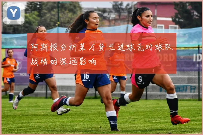 阿斯报分析莱万费兰进球荒对球队战绩的深远影响